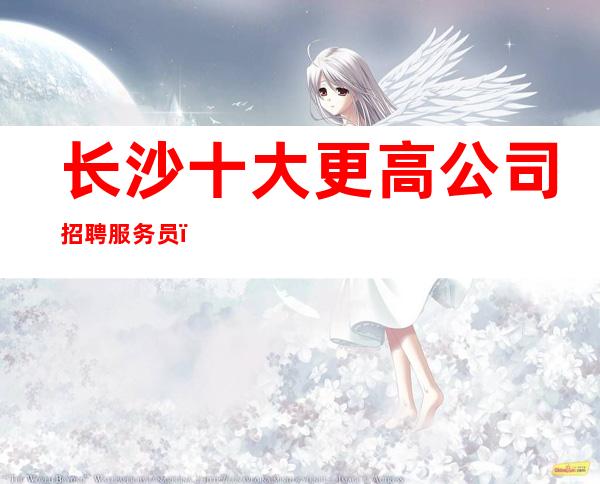 长沙十大更高公司招聘服务员_生意好保进房