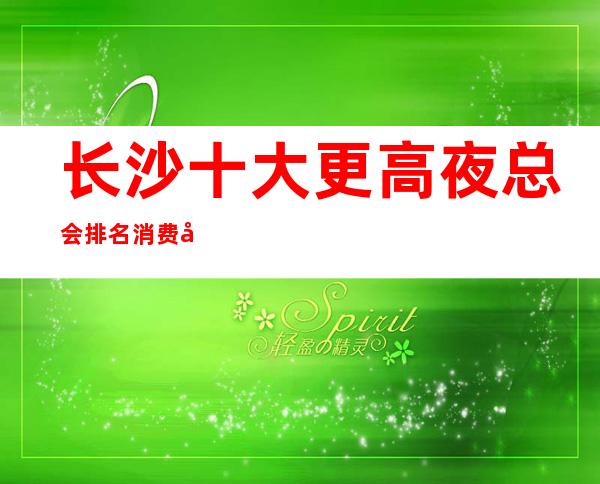 长沙十大更高夜总会排名消费地址包厢价格一览