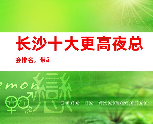 长沙十大更高夜总会排名,带你走进长沙夜生活
