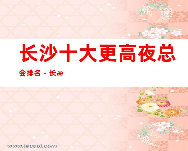 长沙十大更高夜总会排名－长沙十大夜总会好玩排行
