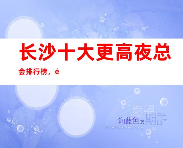 长沙十大更高夜总会排行榜,长沙夜总会更新/全消费介绍