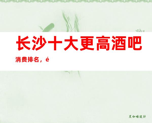 长沙十大更高酒吧消费排名，长沙知名酒吧排行榜