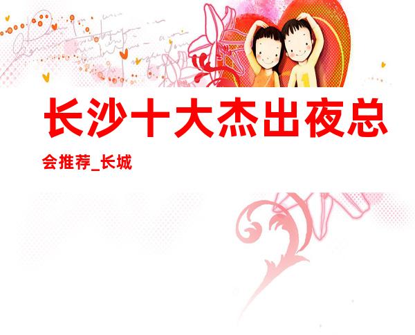 长沙十大杰出夜总会推荐_长城长沙会ktv预订排行榜价格