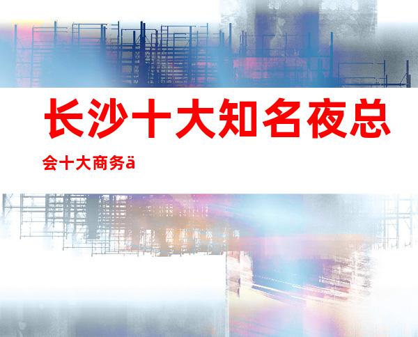 长沙十大知名夜总会十大商务会所十大KTV夜总会消费排名一览