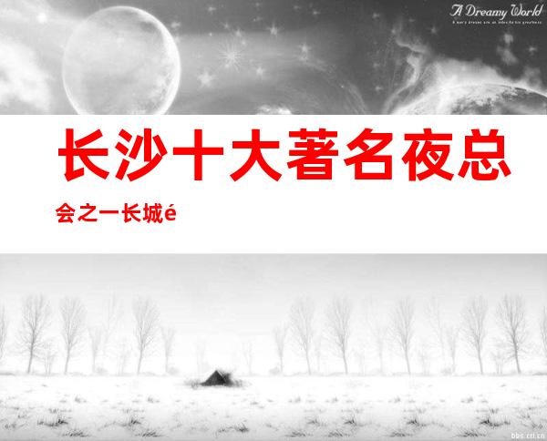 长沙十大著名夜总会之一长城长沙会ktv排名好的高档ktv