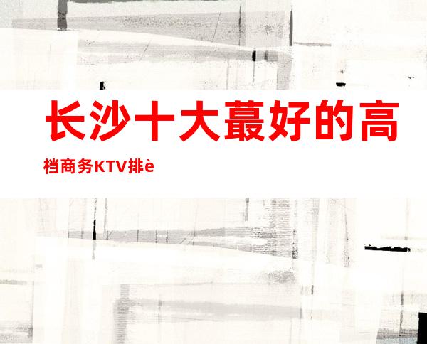 长沙十大蕞好的高档商务KTV排行榜