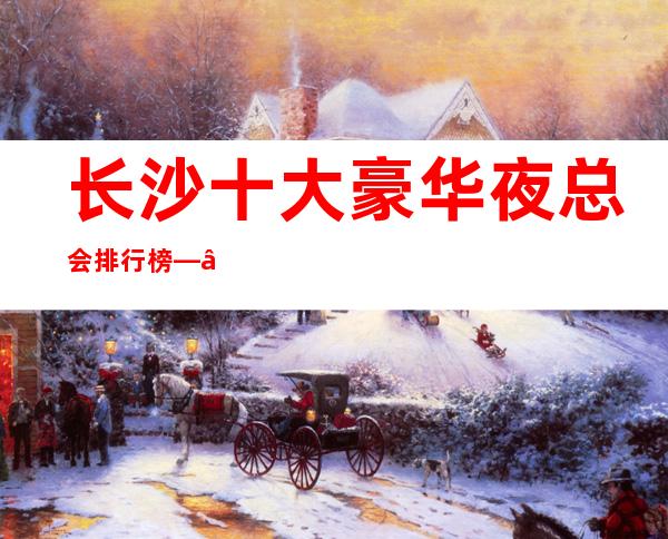 长沙十大豪华夜总会排行榜——这几家不容错过非常值得推荐