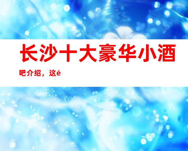 长沙十大豪华小酒吧介绍,这里环境优雅/交通也方便