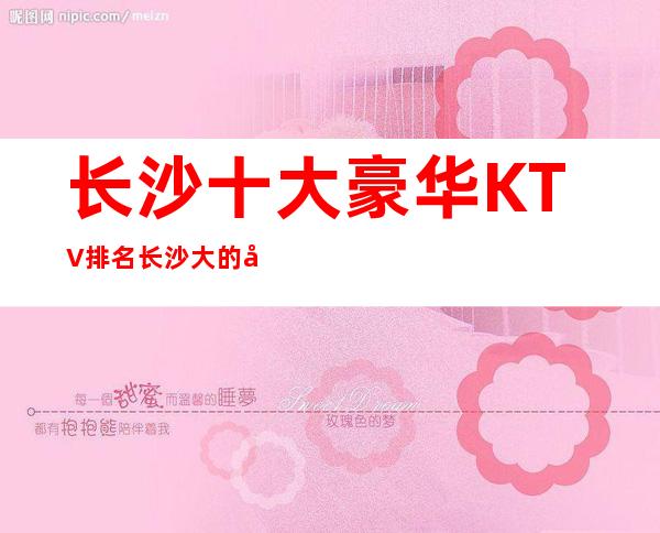 长沙十大豪华KTV排名 长沙大的夜总会全新排名盘点名单