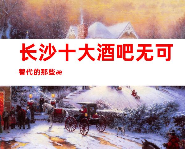 长沙十大酒吧无可替代的那些排名,这些酒吧好像好