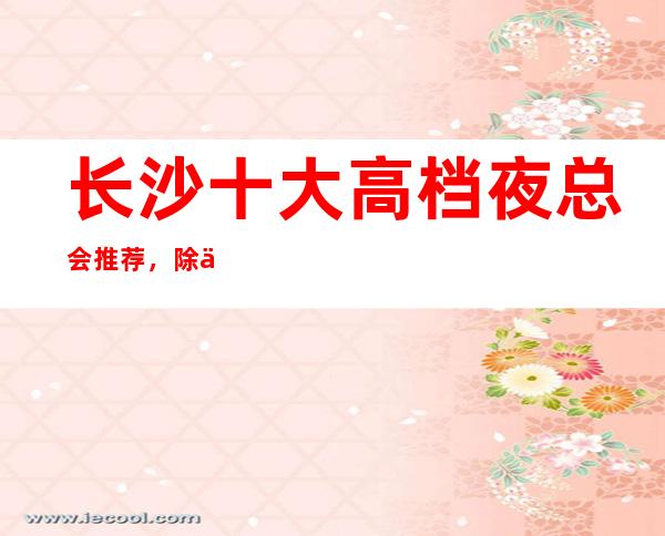 长沙十大高档夜总会推荐，除了灯红酒绿还有什么？