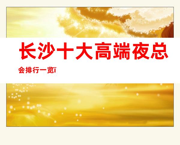 长沙十大高端夜总会排行一览,商务接待预订信息网总表