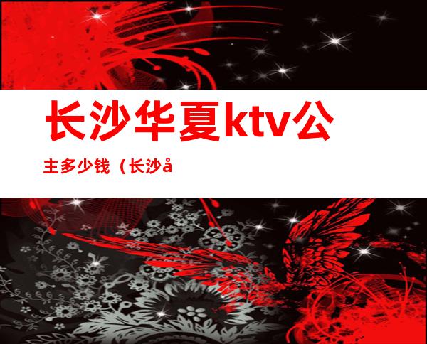 长沙华夏ktv公主多少钱(长沙华夏ktv公主多少钱一位)
