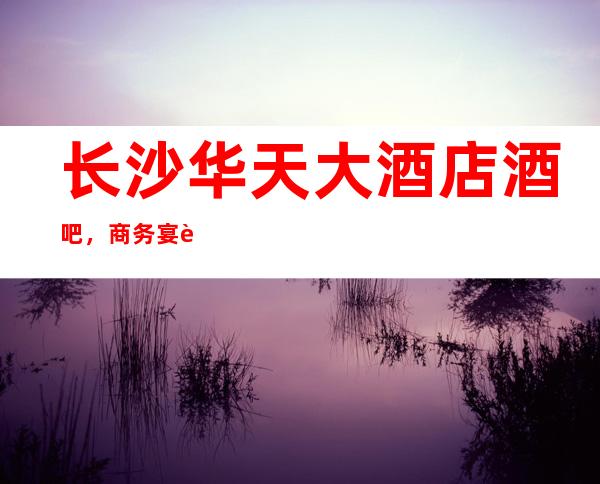 长沙华天大酒店酒吧,商务宴请招待客户的好地方