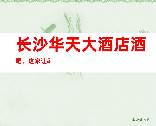 长沙华天大酒店酒吧,这家让你对夜生活有个重新的认识