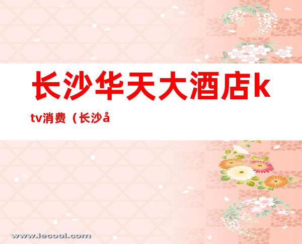 长沙华天大酒店ktv消费(长沙天成国际大酒店ktv)