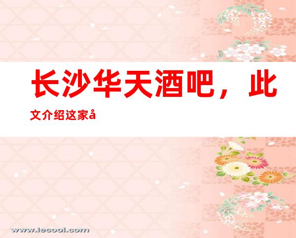 长沙华天酒吧，此文介绍这家店详情让你少踩坑