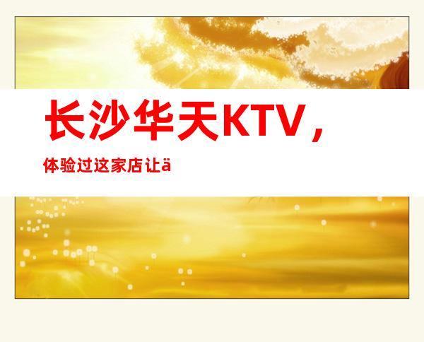 长沙华天KTV,体验过这家店让人流连忘返