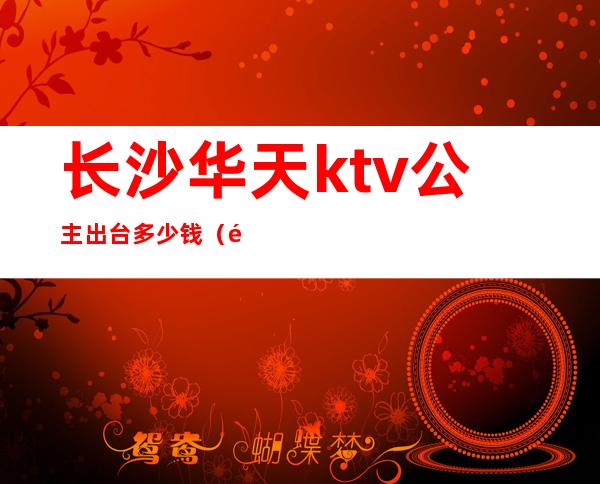 长沙华天ktv公主出台多少钱(长沙芙蓉华天酒店ktv陪唱)