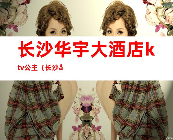 长沙华宇大酒店ktv公主(长沙华宇大酒店ktv公主房)