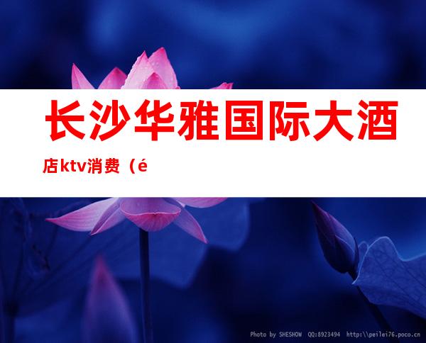 长沙华雅国际大酒店ktv消费（长沙华雅国际大酒店ktv消费多少）