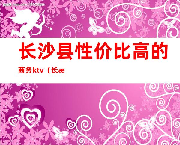长沙县性价比高的商务ktv（长沙商务调查哪家好）