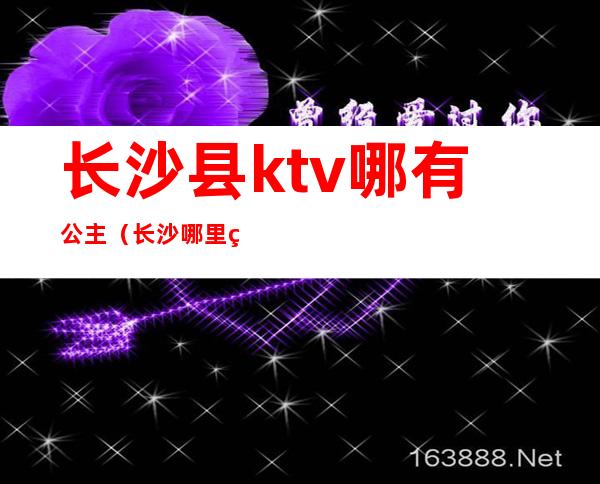 长沙县ktv哪有公主(长沙哪里的ktv有公主)