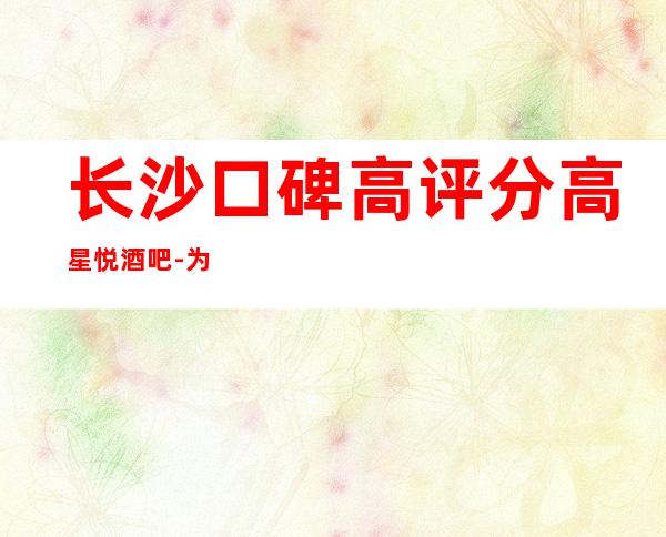 长沙口碑高评分高星悦酒吧-为你实力推荐