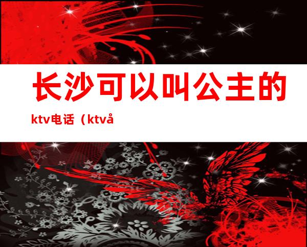 长沙可以叫公主的ktv电话(ktv公主电话号码)