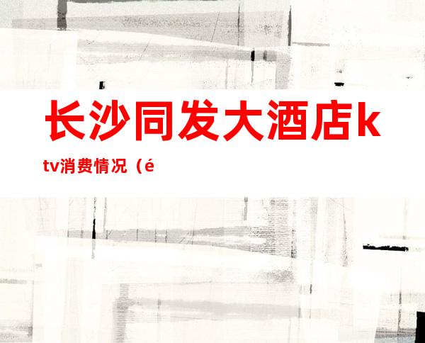 长沙同发大酒店ktv消费情况(长沙长聚大酒店ktv)