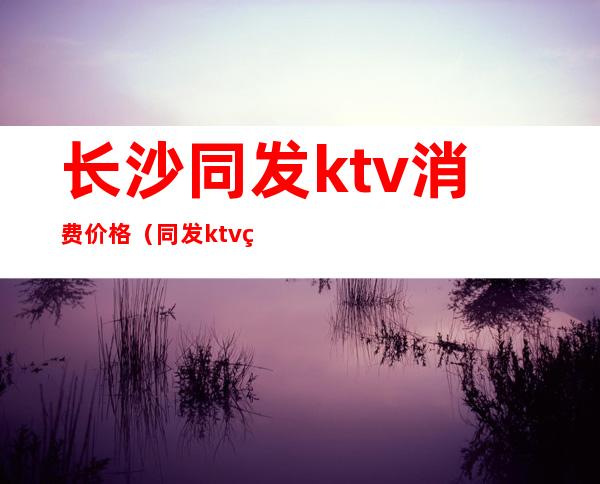 长沙同发ktv消费价格（同发ktv电话）
