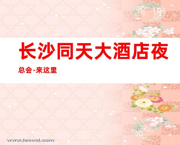 长沙同天大酒店夜总会-来这里展现你的魅力，证明你的实力