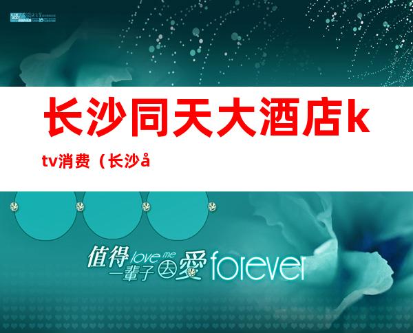长沙同天大酒店ktv消费(长沙同天酒店ktv预订)