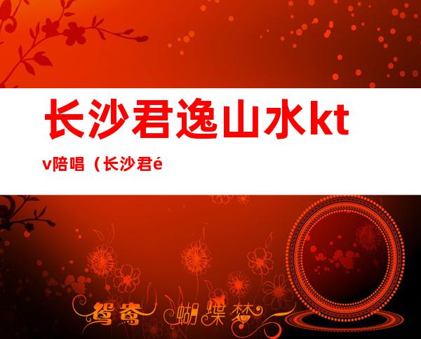 长沙君逸山水ktv陪唱(长沙君逸康年ktv女)