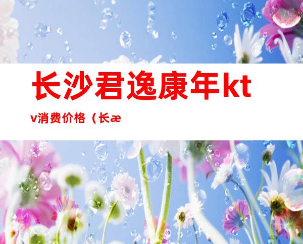 长沙君逸康年ktv消费价格(长沙君逸康年ktv怎么样)