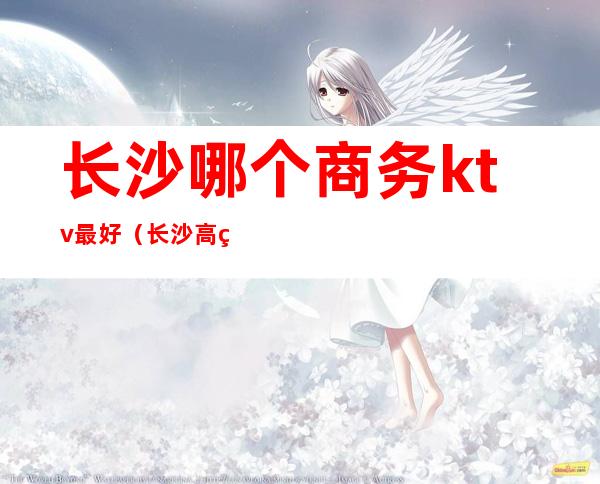 长沙哪个商务ktv最好（长沙高端ktv有哪些）