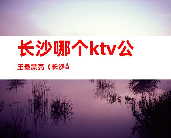 长沙哪个ktv公主最漂亮(长沙全城动听ktv公主)