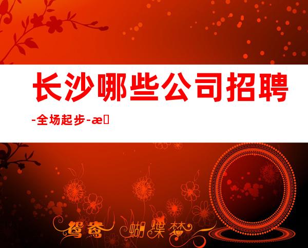 长沙哪些公司招聘-全场起步-本地端KTV招聘