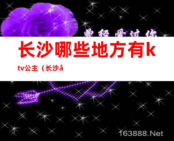 长沙哪些地方有ktv公主(长沙全城动听ktv公主)