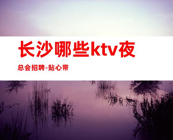长沙哪些ktv夜总会招聘-贴心带新人