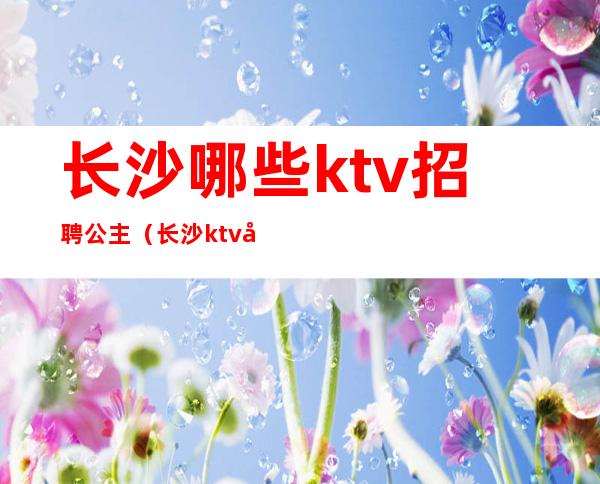 长沙哪些ktv招聘公主(长沙ktv叫公主一般多少钱)