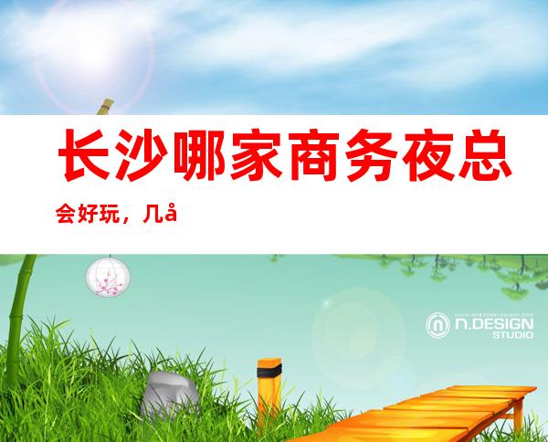 长沙哪家商务夜总会好玩,几家很多年轻人都喜欢去的夜总会