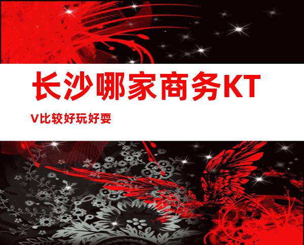 长沙哪家商务KTV比较好玩好耍