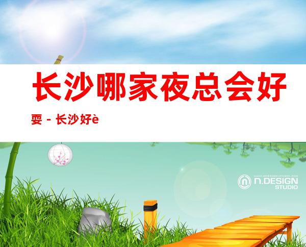 长沙哪家夜总会好耍-长沙好耍的夜总会排行榜