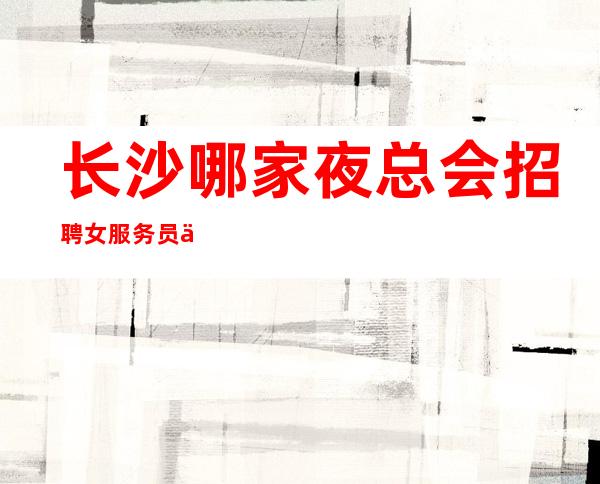 长沙哪家夜总会招聘女服务员信息亲招亲带