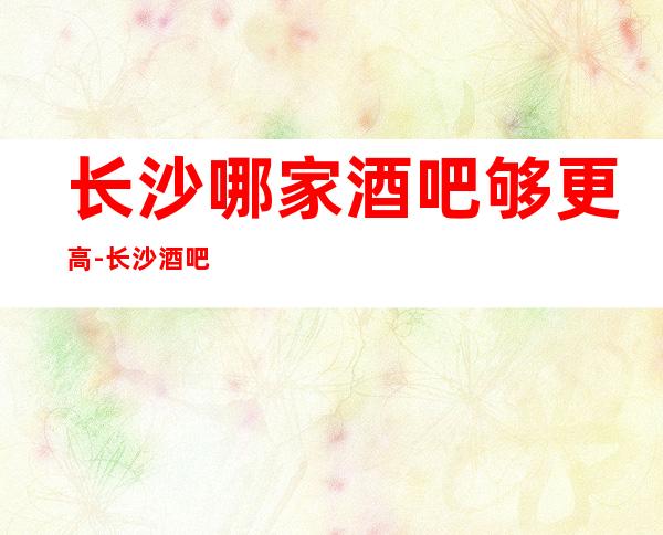 长沙哪家酒吧够更高-长沙酒吧预定