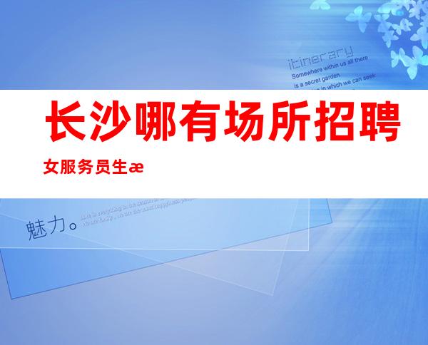 长沙哪有场所招聘女服务员生意好[竞争压力小在这里好上班]急招