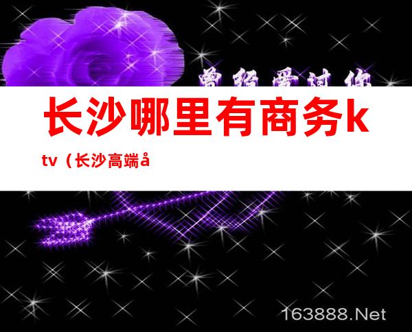 长沙哪里有商务ktv(长沙高端商务)