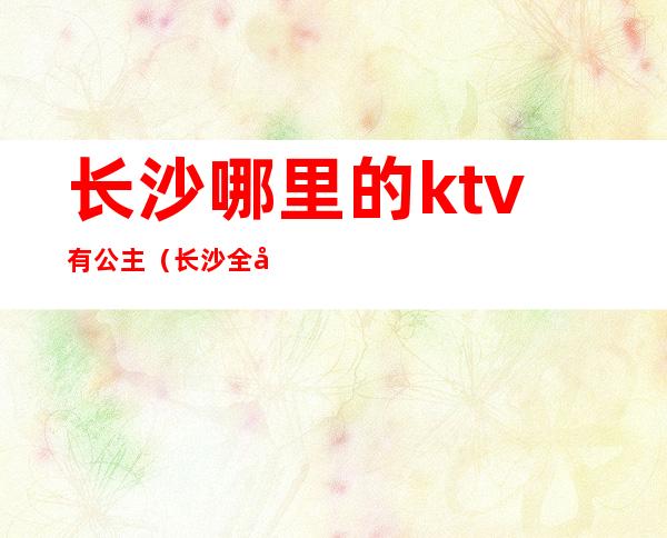 长沙哪里的ktv有公主(长沙全城动听ktv公主)