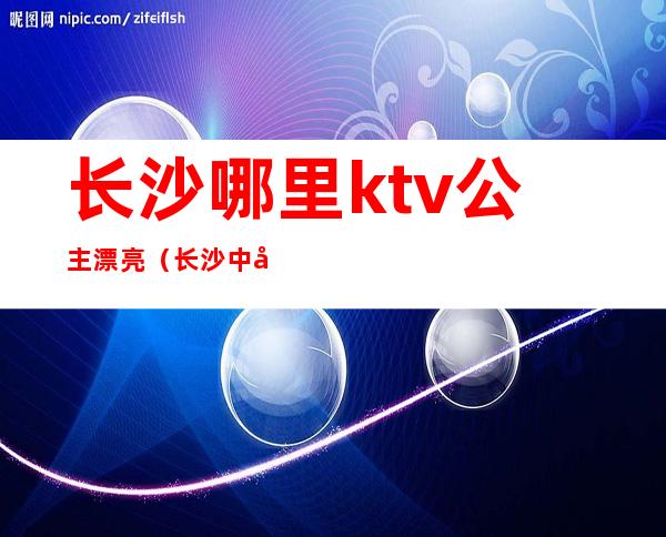 长沙哪里ktv公主漂亮（长沙中国城ktv公主）